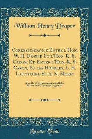 Cover of Correspondance Entre l'Hon. W. H. Draper Et l'Hon. R. E. Caron; Et, Entre l'Hon. R. E. Caron, Et les Honbles. L. H. Lafontaine Et A. N. Morin: Dont IL A Été Question dans un Débat Récent dans l'Assemblée Législative (Classic Reprint)