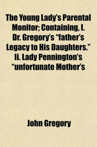 Cover of The Young Lady's Parental Monitor; Containing, I. Dr. Gregory's "Father's Legacy to His Daughters." II. Lady Pennington's "Unfortunate Mother's