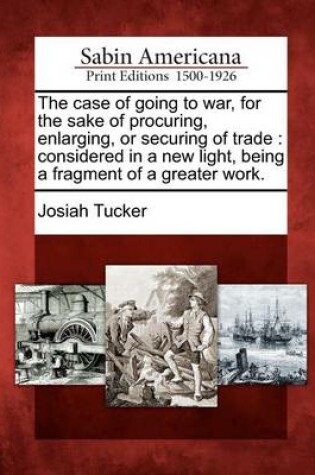 Cover of The Case of Going to War, for the Sake of Procuring, Enlarging, or Securing of Trade