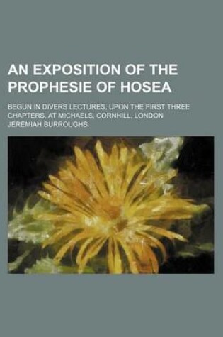 Cover of An Exposition of the Prophesie of Hosea; Begun in Divers Lectures, Upon the First Three Chapters, at Michaels, Cornhill, London