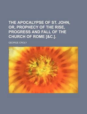 Book cover for The Apocalypse of St. John, Or, Prophecy of the Rise, Progress and Fall of the Church of Rome [&C.].