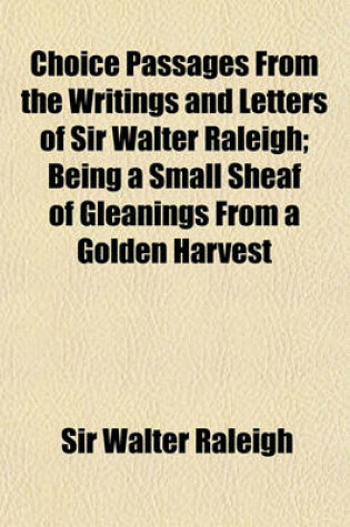Cover of Choice Passages from the Writings and Letters of Sir Walter Raleigh; Being a Small Sheaf of Gleanings from a Golden Harvest