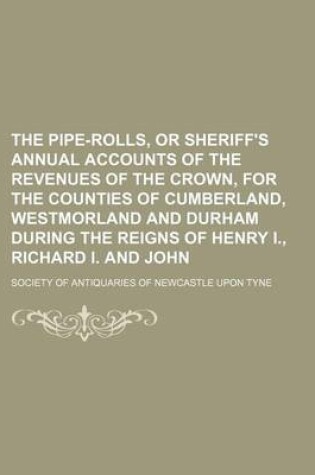 Cover of The Pipe-Rolls, or Sheriff's Annual Accounts of the Revenues of the Crown, for the Counties of Cumberland, Westmorland and Durham During the Reigns of Henry I., Richard I. and John