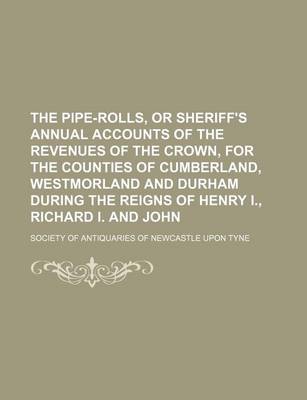 Book cover for The Pipe-Rolls, or Sheriff's Annual Accounts of the Revenues of the Crown, for the Counties of Cumberland, Westmorland and Durham During the Reigns of Henry I., Richard I. and John