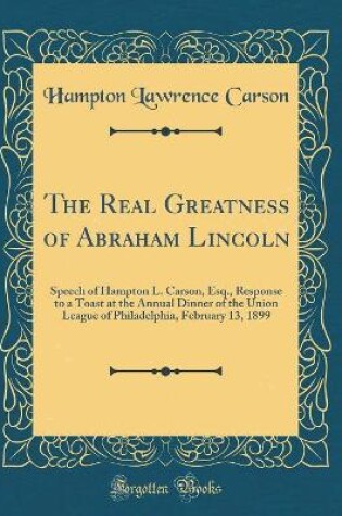 Cover of The Real Greatness of Abraham Lincoln: Speech of Hampton L. Carson, Esq., Response to a Toast at the Annual Dinner of the Union League of Philadelphia, February 13, 1899 (Classic Reprint)