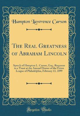 Book cover for The Real Greatness of Abraham Lincoln: Speech of Hampton L. Carson, Esq., Response to a Toast at the Annual Dinner of the Union League of Philadelphia, February 13, 1899 (Classic Reprint)