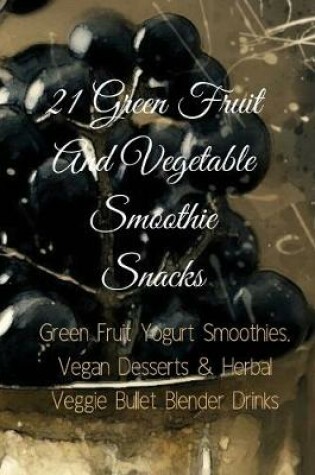 Cover of 21 Green Fruit And Vegetable Smoothie Snacks