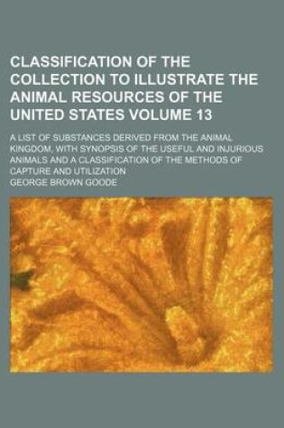 Cover of Classification of the Collection to Illustrate the Animal Resources of the United States Volume 13; A List of Substances Derived from the Animal Kingdom, with Synopsis of the Useful and Injurious Animals and a Classification of the Methods of Capture and U