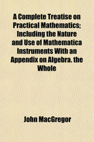 Cover of A Complete Treatise on Practical Mathematics; Including the Nature and Use of Mathematica Instruments with an Appendix on Algebra. the Whole