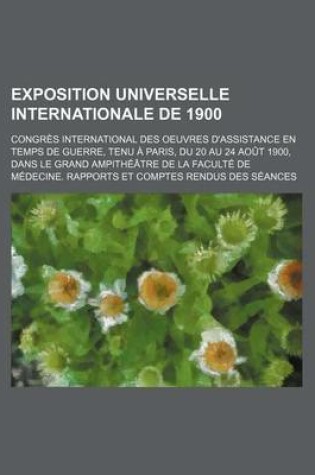 Cover of Exposition Universelle Internationale de 1900; Congres International Des Oeuvres D'Assistance En Temps de Guerre, Tenu a Paris, Du 20 Au 24 Aout 1900, Dans Le Grand Ampitheatre de La Faculte de Medecine. Rapports Et Comptes Rendus Des Seances