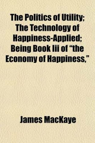 Cover of The Politics of Utility; The Technology of Happiness-Applied Being Book III of "The Economy of Happiness,"