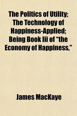 Book cover for The Politics of Utility; The Technology of Happiness-Applied Being Book III of "The Economy of Happiness,"