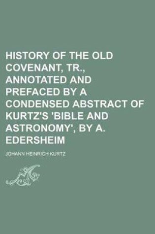 Cover of History of the Old Covenant, Tr., Annotated and Prefaced by a Condensed Abstract of Kurtz's 'Bible and Astronomy', by A. Edersheim