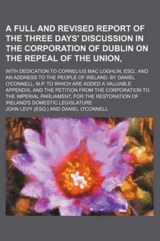 Cover of A Full and Revised Report of the Three Days' Discussion in the Corporation of Dublin on the Repeal of the Union; With Dedication to Cornelius Mac Loghlin, Esq., and an Address to the People of Ireland. by Daniel O'Connell, M.P. to Which Are Added a Valuable