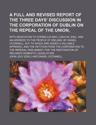 Book cover for A Full and Revised Report of the Three Days' Discussion in the Corporation of Dublin on the Repeal of the Union; With Dedication to Cornelius Mac Loghlin, Esq., and an Address to the People of Ireland. by Daniel O'Connell, M.P. to Which Are Added a Valuable