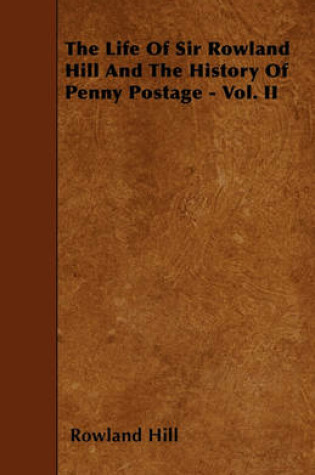 Cover of The Life Of Sir Rowland Hill And The History Of Penny Postage - Vol. II