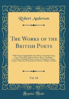 Book cover for The Works of the British Poets, Vol. 10: With Prefaces, Biographical and Critical; Containing Young, Gray, West, (R.) Lyttleton, Moore, Boyse, Thomspon, Cawthorn, Churchill, Falconer, Lloyd, Cunningham, Green, Cooper, Goldsmith, Whitehead, (P.) Brown, Gra