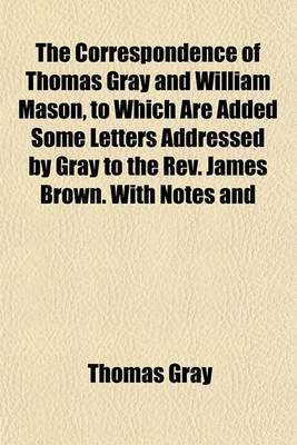 Book cover for The Correspondence of Thomas Gray and William Mason, to Which Are Added Some Letters Addressed by Gray to the REV. James Brown. with Notes and