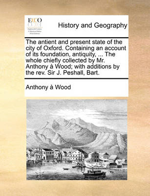 Book cover for The antient and present state of the city of Oxford. Containing an account of its foundation, antiquity, ... The whole chiefly collected by Mr. Anthony a Wood; with additions by the rev. Sir J. Peshall, Bart.