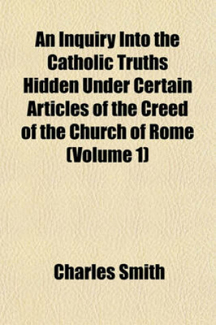 Cover of An Inquiry Into the Catholic Truths Hidden Under Certain Articles of the Creed of the Church of Rome (Volume 1)