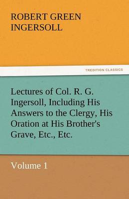 Book cover for Lectures of Col. R. G. Ingersoll, Including His Answers to the Clergy, His Oration at His Brother's Grave, Etc., Etc.