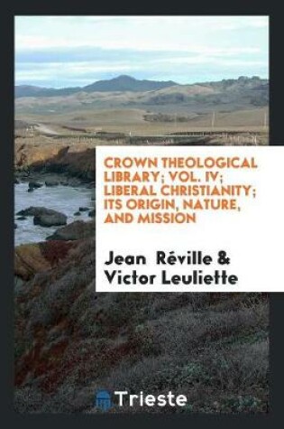 Cover of Crown Theological Library; Vol. IV; Liberal Christianity; Its Origin, Nature, and Mission