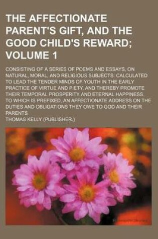 Cover of The Affectionate Parent's Gift, and the Good Child's Reward Volume 1; Consisting of a Series of Poems and Essays, on Natural, Moral, and Religious Subjects Calculated to Lead the Tender Minds of Youth in the Early Practice of Virtue and Piety, and Thereby