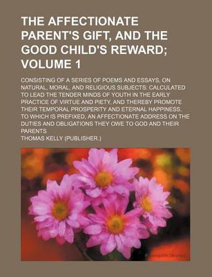 Book cover for The Affectionate Parent's Gift, and the Good Child's Reward Volume 1; Consisting of a Series of Poems and Essays, on Natural, Moral, and Religious Subjects Calculated to Lead the Tender Minds of Youth in the Early Practice of Virtue and Piety, and Thereby