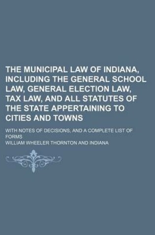 Cover of The Municipal Law of Indiana, Including the General School Law, General Election Law, Tax Law, and All Statutes of the State Appertaining to Cities and Towns; With Notes of Decisions, and a Complete List of Forms