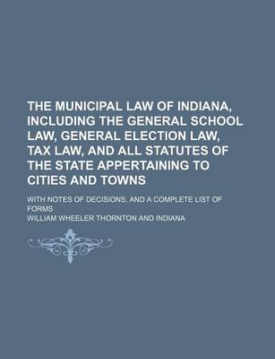 Book cover for The Municipal Law of Indiana, Including the General School Law, General Election Law, Tax Law, and All Statutes of the State Appertaining to Cities and Towns; With Notes of Decisions, and a Complete List of Forms