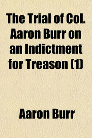 Cover of The Trial of Col. Aaron Burr on an Indictment for Treason (Volume 1); Before the Circuit Court of the United States, Held in Richmond, Virginia, May Term, 1807 Including the Arguments and Decisions on All the Motions Made During the Examination and Trial, and