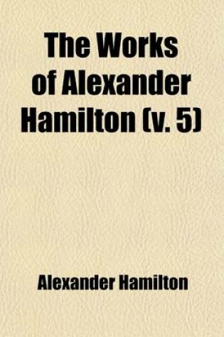 Cover of The Works of Alexander Hamilton (Volume 5); Cabinet Papers [Contin.] 1794-1795. [Miscellanies, 1794-1795] Military Papers. 1798-1800. Correspondence [Contin.] 1789-1795