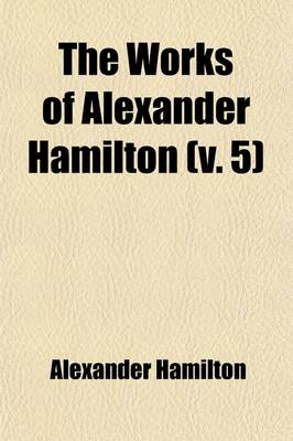 Book cover for The Works of Alexander Hamilton (Volume 5); Cabinet Papers [Contin.] 1794-1795. [Miscellanies, 1794-1795] Military Papers. 1798-1800. Correspondence [Contin.] 1789-1795