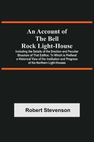 Cover of An Account Of The Bell Rock Light-House; Including The Details Of The Erection And Peculiar Structure Of That Edifice; To Which Is Prefixed A Historical View Of The Institution And Progress Of The Northern Light-Houses
