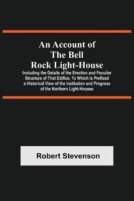 Book cover for An Account Of The Bell Rock Light-House; Including The Details Of The Erection And Peculiar Structure Of That Edifice; To Which Is Prefixed A Historical View Of The Institution And Progress Of The Northern Light-Houses