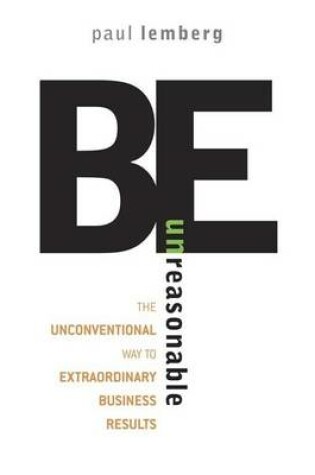 Cover of Be Unreasonable: The Unconventional Way to Extraordinary Business Results