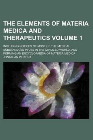 Cover of The Elements of Materia Medica and Therapeutics Volume 1; Including Notices of Most of the Medical Substandces in Use in the Civilized World, and Forming an Encyclopaedia of Materia Medica