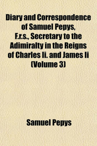 Cover of Diary and Correspondence of Samuel Pepys, F.R.S., Secretary to the Adimiralty in the Reigns of Charles II. and James II (Volume 3)