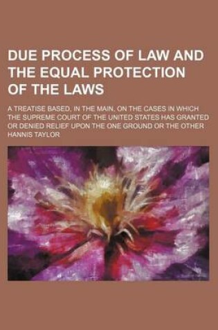 Cover of Due Process of Law and the Equal Protection of the Laws; A Treatise Based, in the Main, on the Cases in Which the Supreme Court of the United States Has Granted or Denied Relief Upon the One Ground or the Other