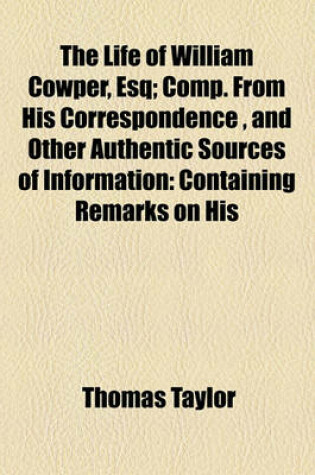 Cover of The Life of William Cowper, Esq; Comp. from His Correspondence, and Other Authentic Sources of Information Containing Remarks on His Writings, and on the Peculiarities of His Interesting Character, Never Before Published
