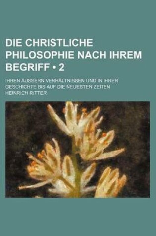 Cover of Die Christliche Philosophie Nach Ihrem Begriff (2); Ihren Aussern Verhaltnissen Und in Ihrer Geschichte Bis Auf Die Neuesten Zeiten