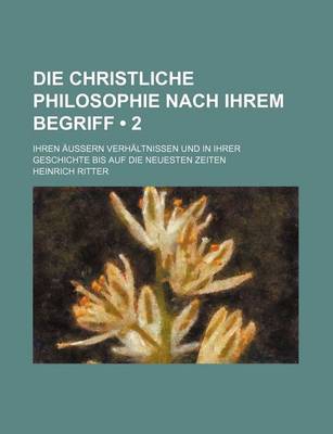 Book cover for Die Christliche Philosophie Nach Ihrem Begriff (2); Ihren Aussern Verhaltnissen Und in Ihrer Geschichte Bis Auf Die Neuesten Zeiten