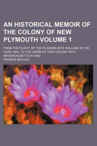 Cover of An Historical Memoir of the Colony of New Plymouth; From the Flight of the Pilgrims Into Holland in the Year 1608, to the Union of That Colony with Massachusetts in 1692 Volume 1