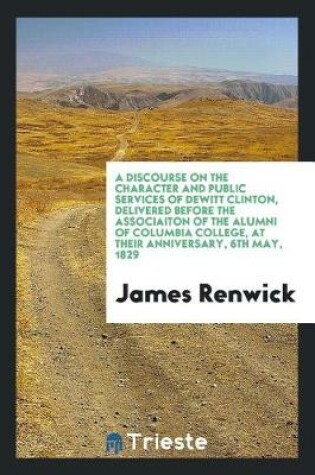 Cover of A Discourse on the Character and Public Services of DeWitt Clinton, Delivered Before the Associaiton of the Alumni of Columbia College, at Their Anniversary, 6th May, 1829