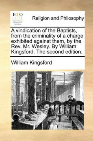 Cover of A vindication of the Baptists, from the criminality of a charge exhibited against them, by the Rev. Mr. Wesley. By William Kingsford. The second edition.