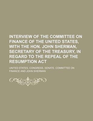 Book cover for Interview of the Committee on Finance of the United States, with the Hon. John Sherman, Secretary of the Treasury, in Regard to the Repeal of the Resumption ACT