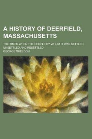 Cover of A History of Deerfield, Massachusetts; The Times When the People by Whom It Was Settled, Unsettled and Resettled