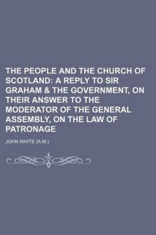 Cover of The People and the Church of Scotland; A Reply to Sir Graham & the Government, on Their Answer to the Moderator of the General Assembly, on the Law of Patronage