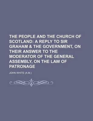 Book cover for The People and the Church of Scotland; A Reply to Sir Graham & the Government, on Their Answer to the Moderator of the General Assembly, on the Law of Patronage