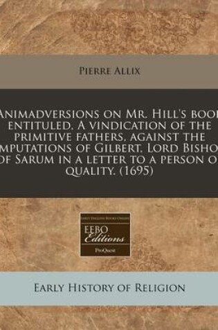 Cover of Animadversions on Mr. Hill's Book Entituled, a Vindication of the Primitive Fathers, Against the Imputations of Gilbert, Lord Bishop of Sarum in a Letter to a Person of Quality. (1695)